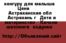 кенгуру для малыша  › Цена ­ 1 200 - Астраханская обл., Астрахань г. Дети и материнство » Качели, шезлонги, ходунки   